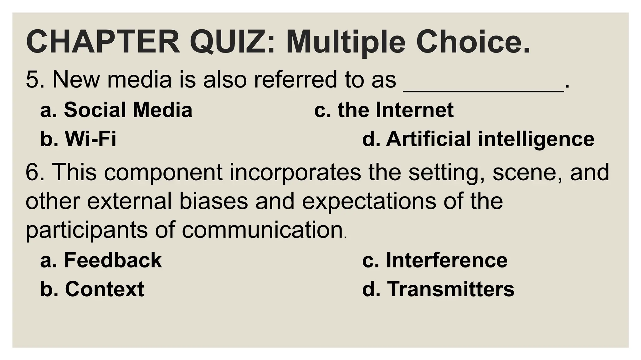 CHAPTER QUIZ: Multiple Choice.
5. New media is also referred to as ____________.
a. Social Media c. the Internet
b. Wi-Fi d. Artificial intelligence
6. This component incorporates the setting, scene, and
other external biases and expectations of the
participants of communication.
a. Feedback c. Interference
b. Context d. Transmitters
 