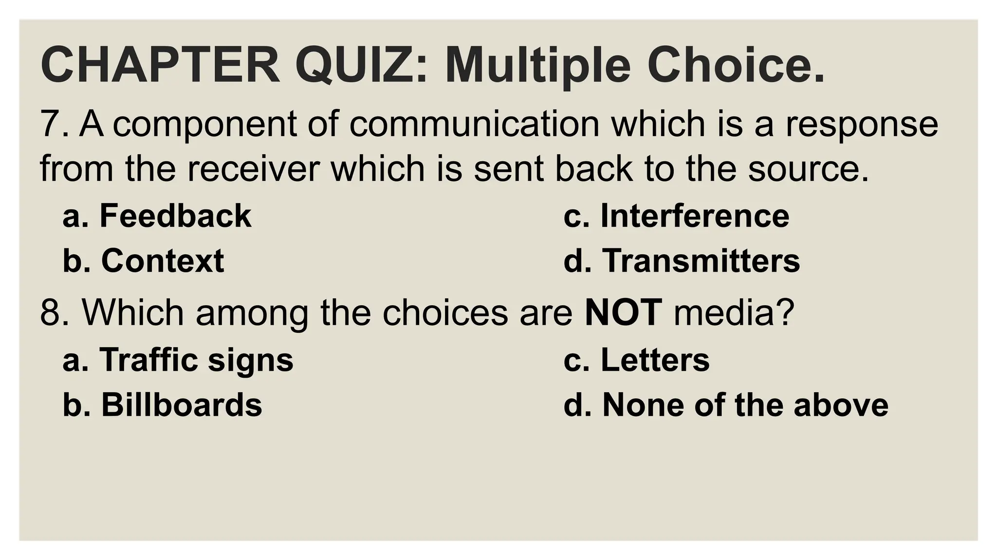 CHAPTER QUIZ: Multiple Choice.
7. A component of communication which is a response
from the receiver which is sent back to the source.
a. Feedback c. Interference
b. Context d. Transmitters
8. Which among the choices are NOT media?
a. Traffic signs c. Letters
b. Billboards d. None of the above
 