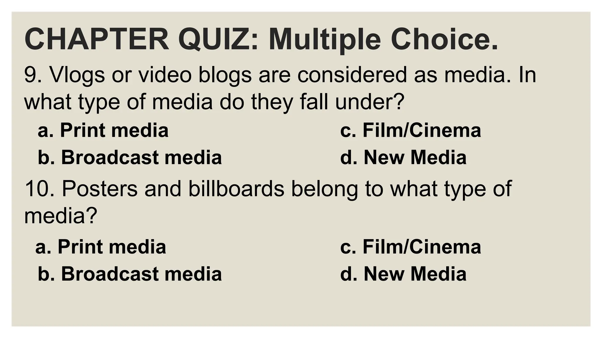 CHAPTER QUIZ: Multiple Choice.
9. Vlogs or video blogs are considered as media. In
what type of media do they fall under?
a. Print media c. Film/Cinema
b. Broadcast media d. New Media
10. Posters and billboards belong to what type of
media?
a. Print media c. Film/Cinema
b. Broadcast media d. New Media
 