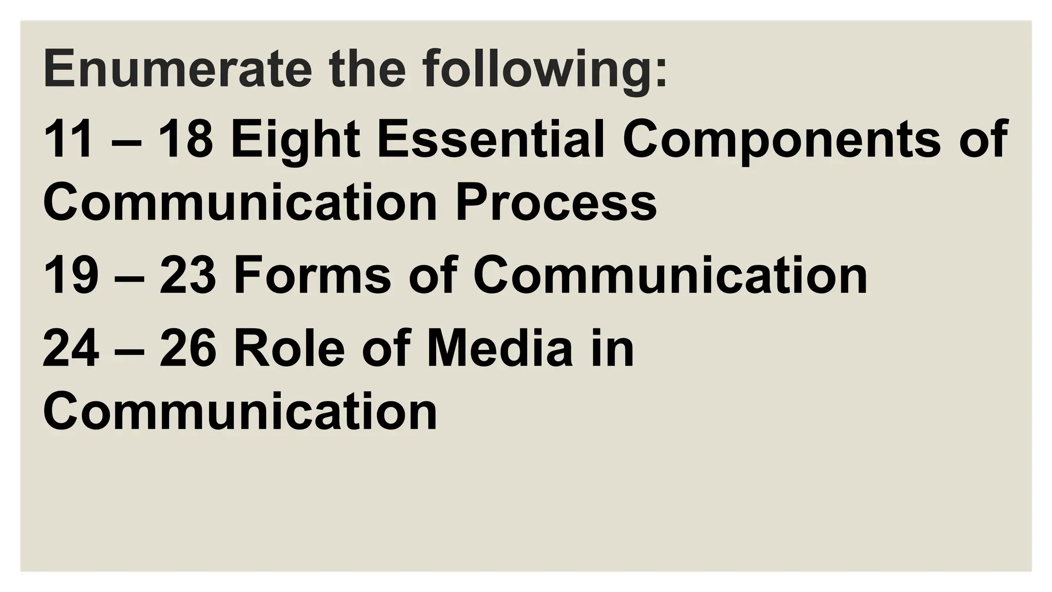 Enumerate the following:
11 – 18 Eight Essential Components of
Communication Process
19 – 23 Forms of Communication
24 – 26 Role of Media in
Communication
 