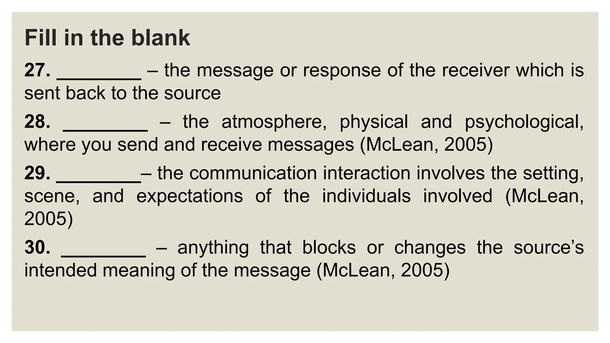 Fill in the blank
27. ________ – the message or response of the receiver which is
sent back to the source
28. ________ – the atmosphere, physical and psychological,
where you send and receive messages (McLean, 2005)
29. ________– the communication interaction involves the setting,
scene, and expectations of the individuals involved (McLean,
2005)
30. ________ – anything that blocks or changes the source’s
intended meaning of the message (McLean, 2005)
 