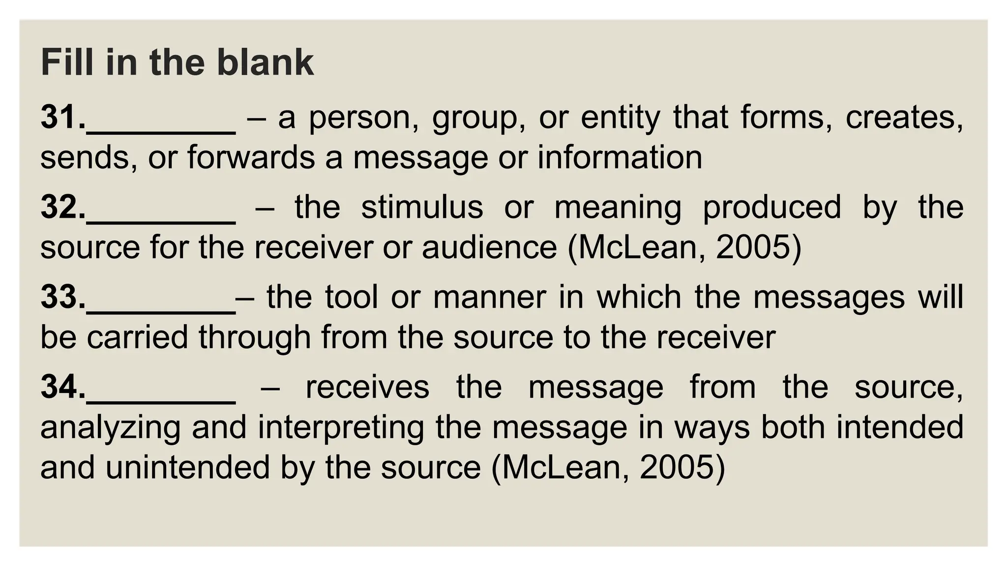 Fill in the blank
31.________ – a person, group, or entity that forms, creates,
sends, or forwards a message or information
32.________ – the stimulus or meaning produced by the
source for the receiver or audience (McLean, 2005)
33.________– the tool or manner in which the messages will
be carried through from the source to the receiver
34.________ – receives the message from the source,
analyzing and interpreting the message in ways both intended
and unintended by the source (McLean, 2005)
 