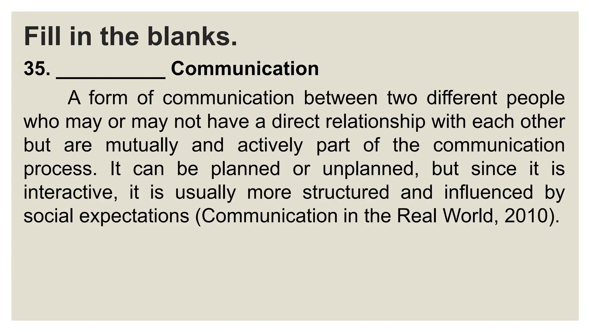 Fill in the blanks.
35. __________ Communication
A form of communication between two different people
who may or may not have a direct relationship with each other
but are mutually and actively part of the communication
process. It can be planned or unplanned, but since it is
interactive, it is usually more structured and influenced by
social expectations (Communication in the Real World, 2010).
 