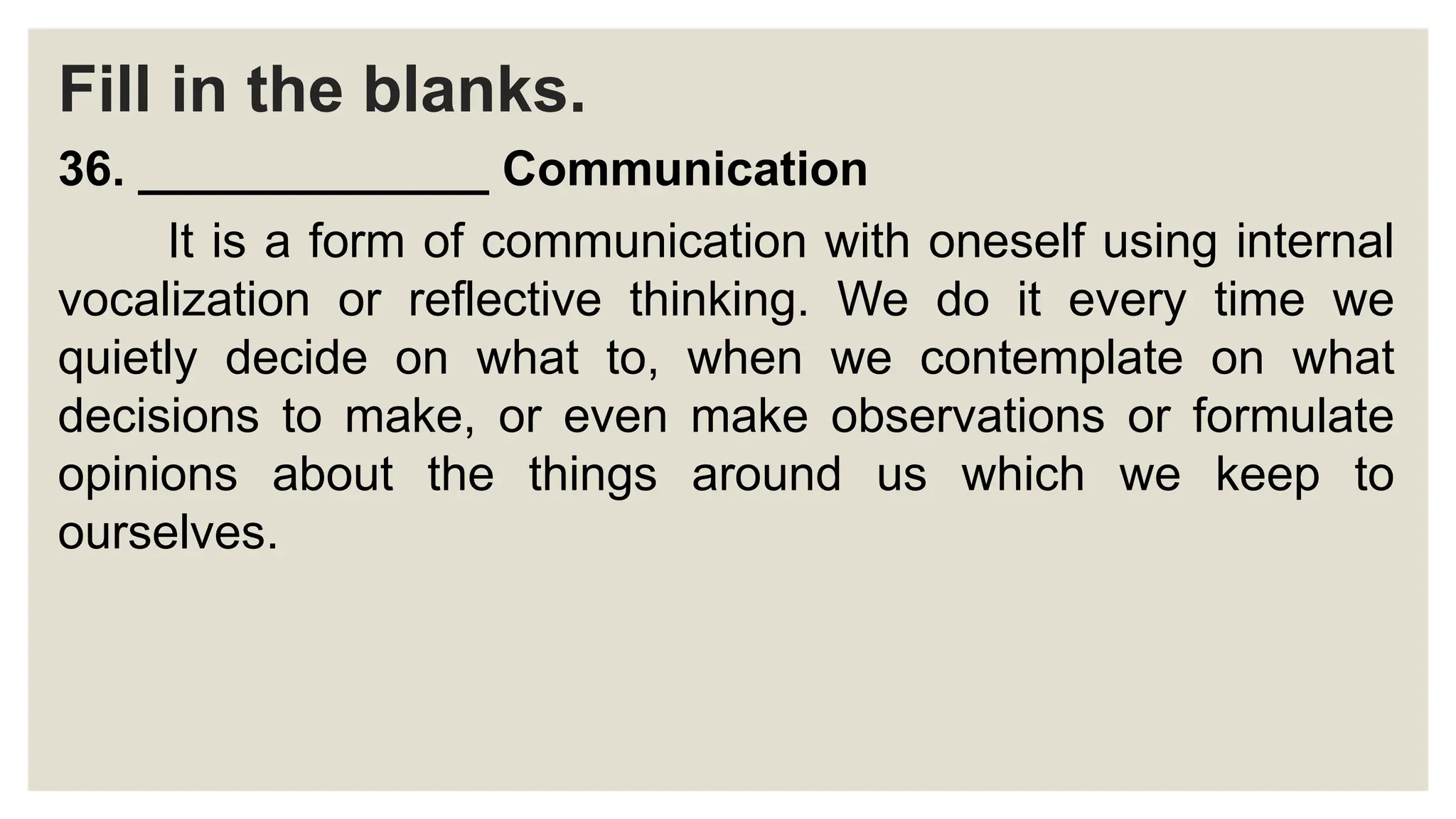 Fill in the blanks.
36. _____________ Communication
It is a form of communication with oneself using internal
vocalization or reflective thinking. We do it every time we
quietly decide on what to, when we contemplate on what
decisions to make, or even make observations or formulate
opinions about the things around us which we keep to
ourselves.
 