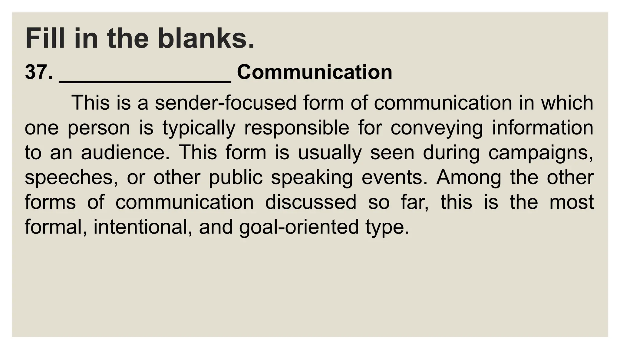 Fill in the blanks.
37. _______________ Communication
This is a sender-focused form of communication in which
one person is typically responsible for conveying information
to an audience. This form is usually seen during campaigns,
speeches, or other public speaking events. Among the other
forms of communication discussed so far, this is the most
formal, intentional, and goal-oriented type.
 
