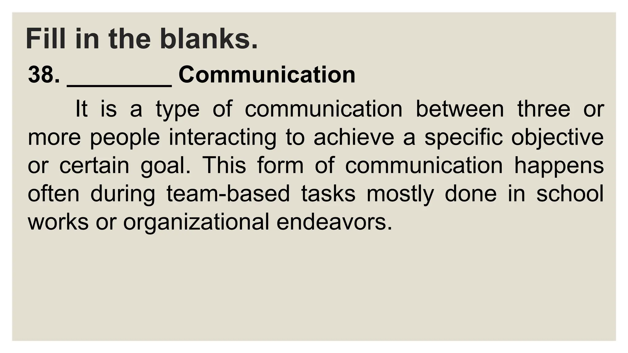 Fill in the blanks.
38. ________ Communication
It is a type of communication between three or
more people interacting to achieve a specific objective
or certain goal. This form of communication happens
often during team-based tasks mostly done in school
works or organizational endeavors.
 