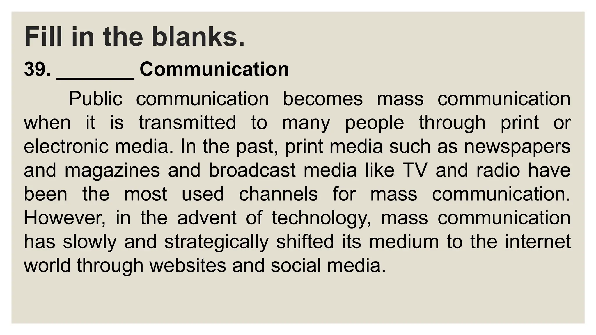 Fill in the blanks.
39. _______ Communication
Public communication becomes mass communication
when it is transmitted to many people through print or
electronic media. In the past, print media such as newspapers
and magazines and broadcast media like TV and radio have
been the most used channels for mass communication.
However, in the advent of technology, mass communication
has slowly and strategically shifted its medium to the internet
world through websites and social media.
 