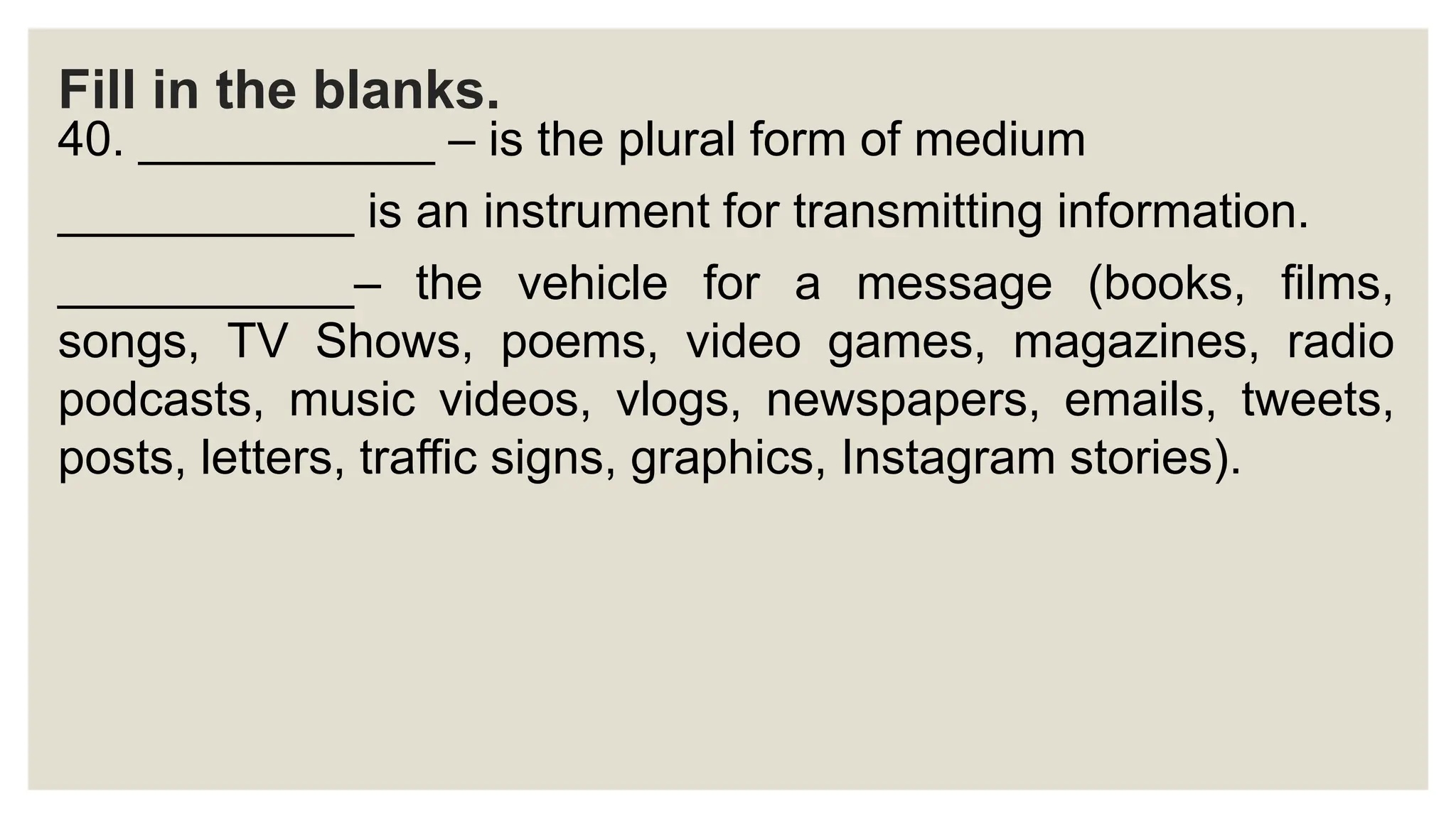 Fill in the blanks.
40. ___________ – is the plural form of medium
___________ is an instrument for transmitting information.
___________– the vehicle for a message (books, films,
songs, TV Shows, poems, video games, magazines, radio
podcasts, music videos, vlogs, newspapers, emails, tweets,
posts, letters, traffic signs, graphics, Instagram stories).
 