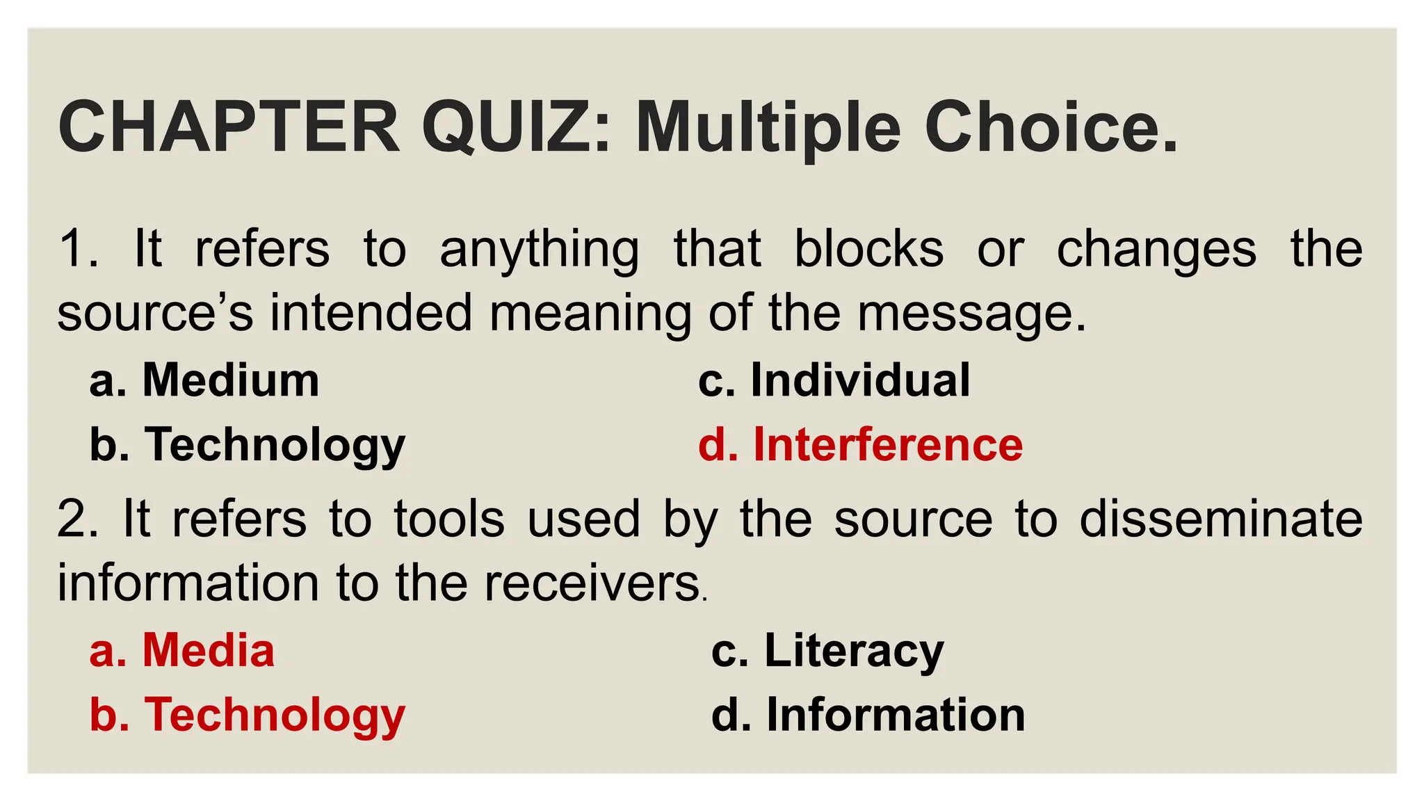 CHAPTER QUIZ: Multiple Choice.
1. It refers to anything that blocks or changes the
source’s intended meaning of the message.
a. Medium c. Individual
b. Technology d. Interference
2. It refers to tools used by the source to disseminate
information to the receivers.
a. Media c. Literacy
b. Technology d. Information
 