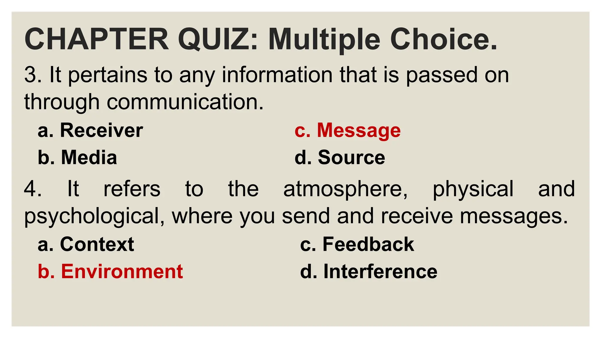 CHAPTER QUIZ: Multiple Choice.
3. It pertains to any information that is passed on
through communication.
a. Receiver c. Message
b. Media d. Source
4. It refers to the atmosphere, physical and
psychological, where you send and receive messages.
a. Context c. Feedback
b. Environment d. Interference
 