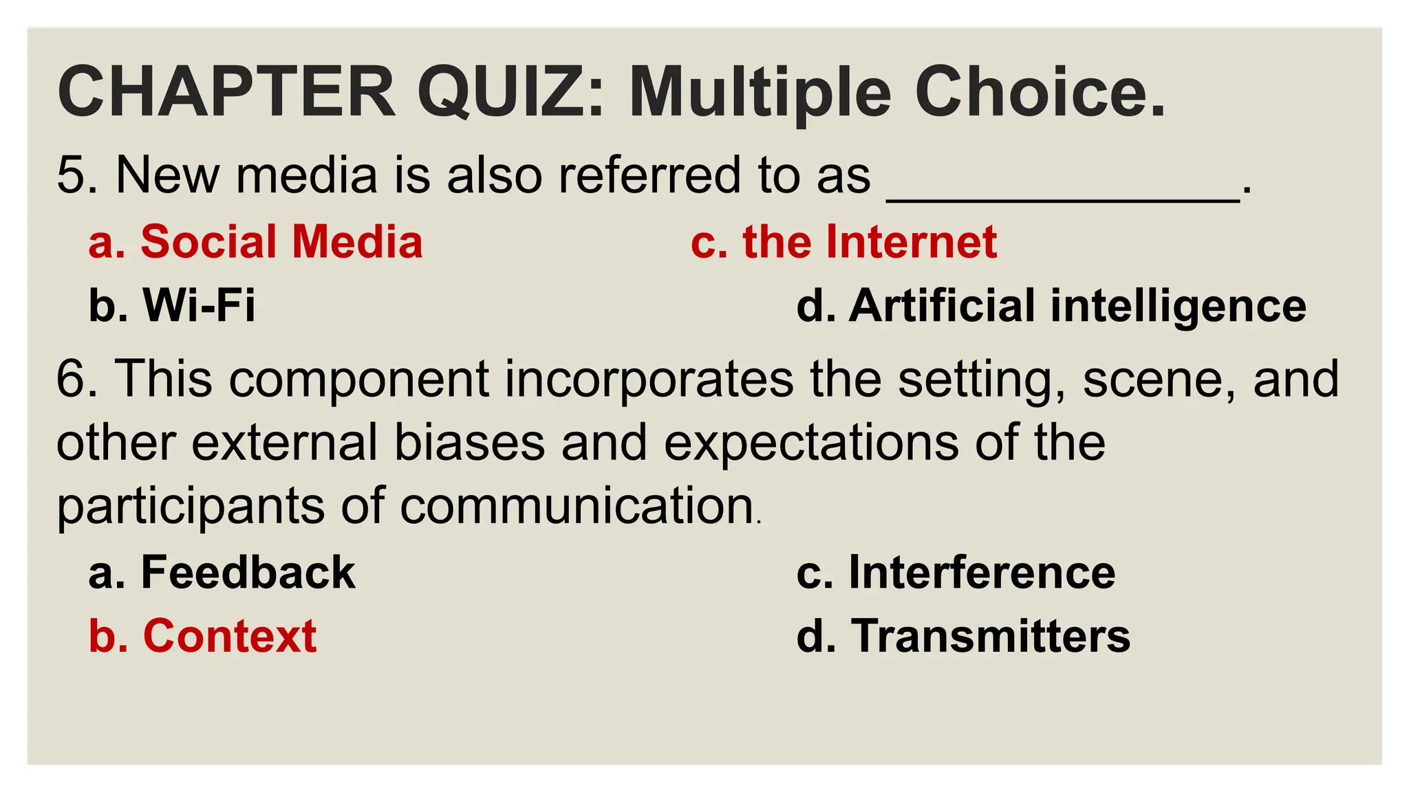 CHAPTER QUIZ: Multiple Choice.
5. New media is also referred to as ____________.
a. Social Media c. the Internet
b. Wi-Fi d. Artificial intelligence
6. This component incorporates the setting, scene, and
other external biases and expectations of the
participants of communication.
a. Feedback c. Interference
b. Context d. Transmitters
 