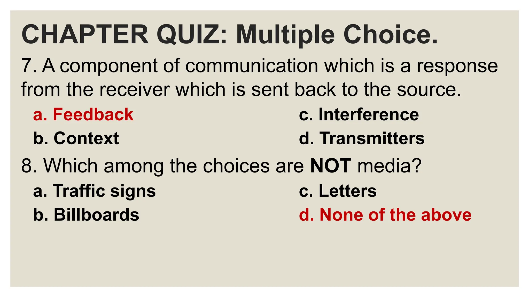CHAPTER QUIZ: Multiple Choice.
7. A component of communication which is a response
from the receiver which is sent back to the source.
a. Feedback c. Interference
b. Context d. Transmitters
8. Which among the choices are NOT media?
a. Traffic signs c. Letters
b. Billboards d. None of the above
 