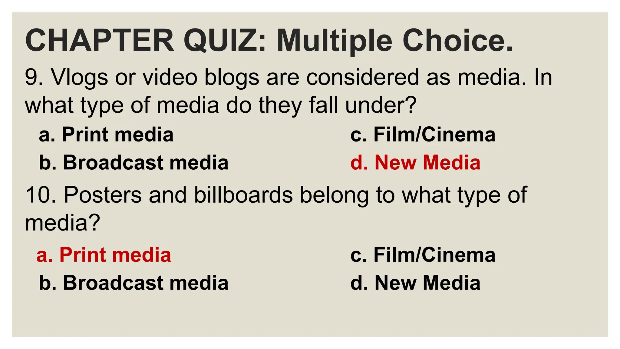 CHAPTER QUIZ: Multiple Choice.
9. Vlogs or video blogs are considered as media. In
what type of media do they fall under?
a. Print media c. Film/Cinema
b. Broadcast media d. New Media
10. Posters and billboards belong to what type of
media?
a. Print media c. Film/Cinema
b. Broadcast media d. New Media
 