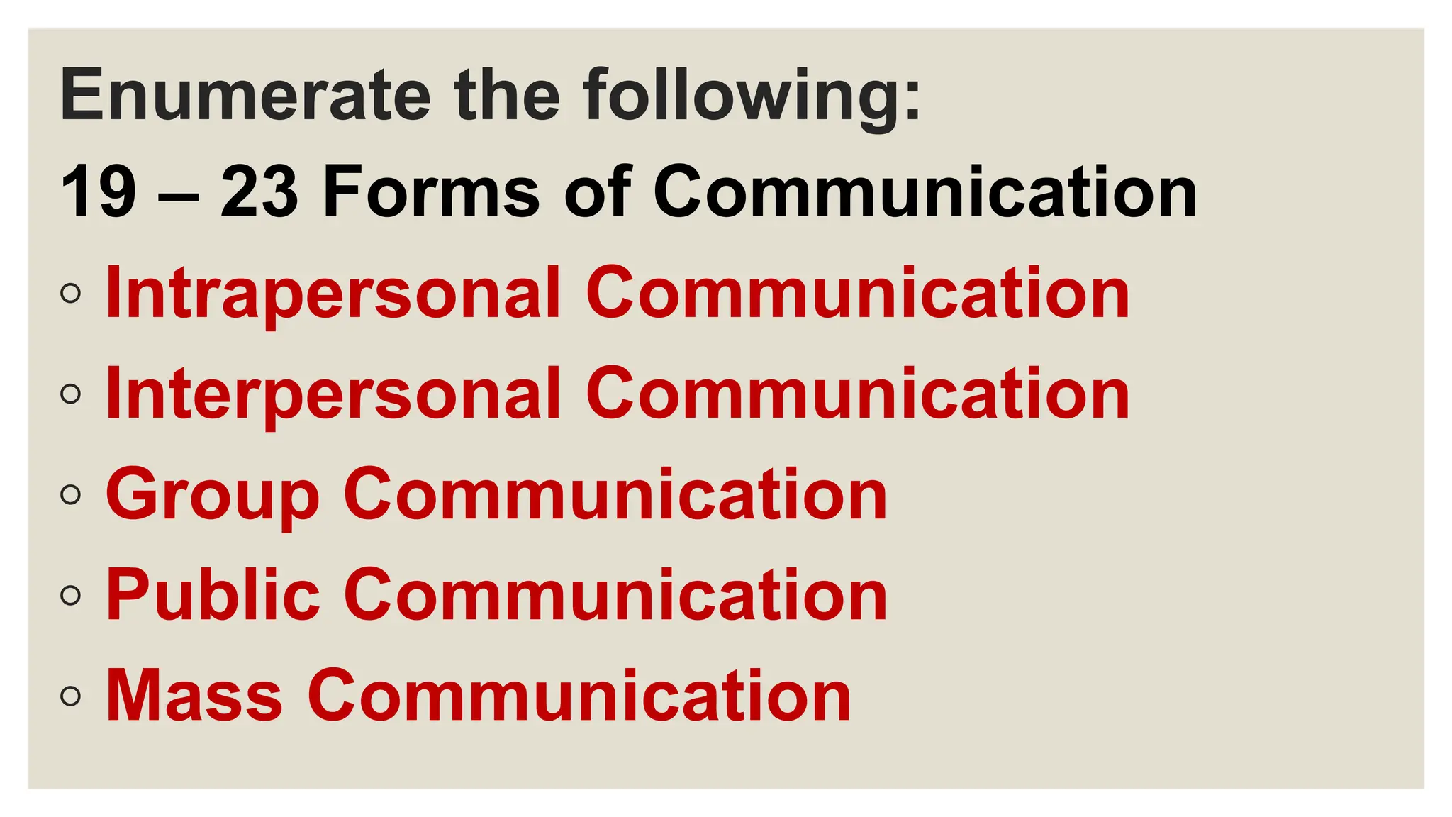 Enumerate the following:
19 – 23 Forms of Communication
◦ Intrapersonal Communication
◦ Interpersonal Communication
◦ Group Communication
◦ Public Communication
◦ Mass Communication
 
