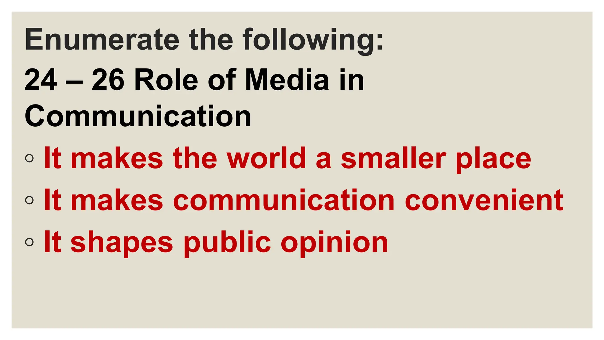 Enumerate the following:
24 – 26 Role of Media in
Communication
◦ It makes the world a smaller place
◦ It makes communication convenient
◦ It shapes public opinion
 
