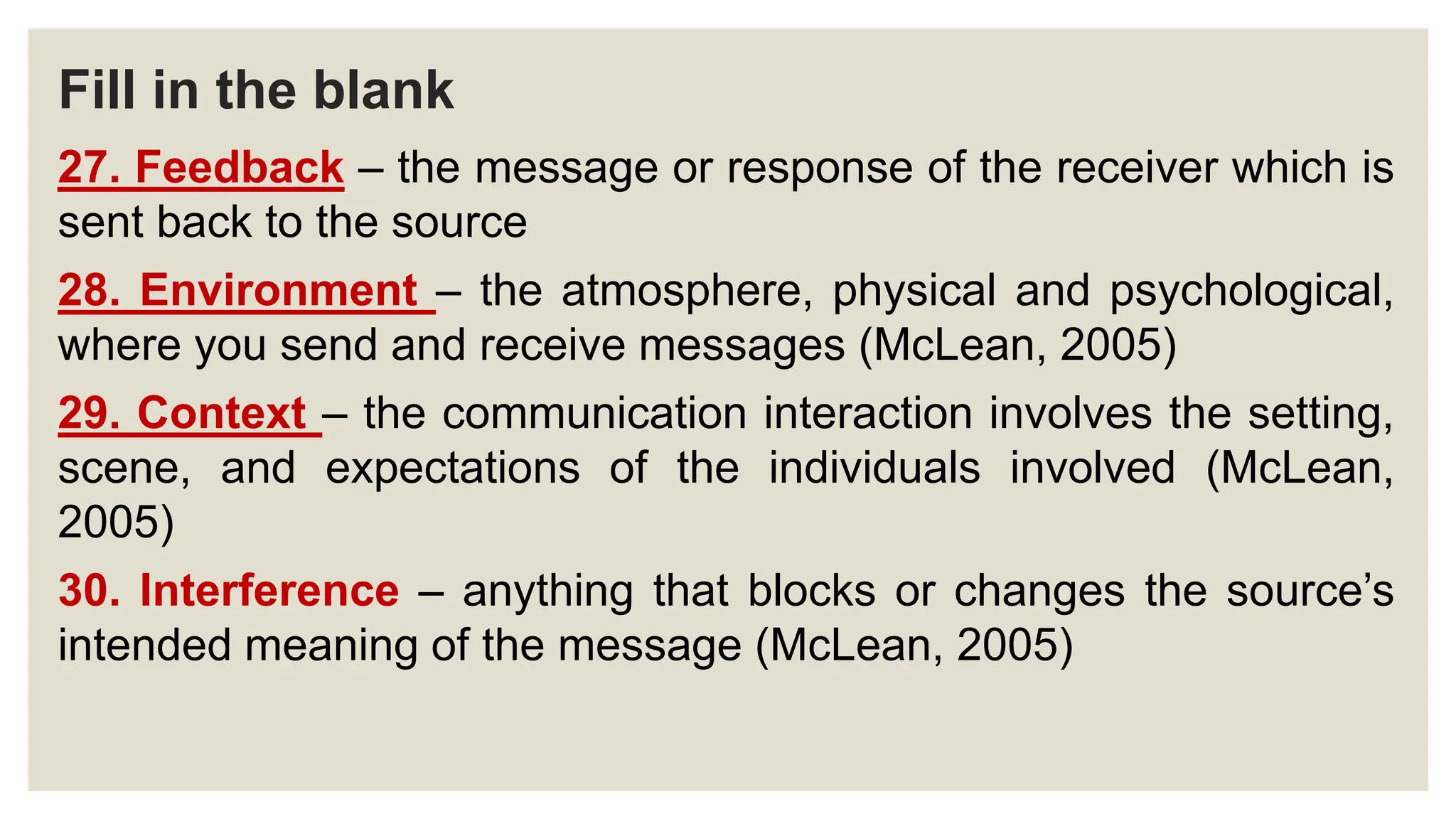 Fill in the blank
27. Feedback – the message or response of the receiver which is
sent back to the source
28. Environment – the atmosphere, physical and psychological,
where you send and receive messages (McLean, 2005)
29. Context – the communication interaction involves the setting,
scene, and expectations of the individuals involved (McLean,
2005)
30. Interference – anything that blocks or changes the source’s
intended meaning of the message (McLean, 2005)
 