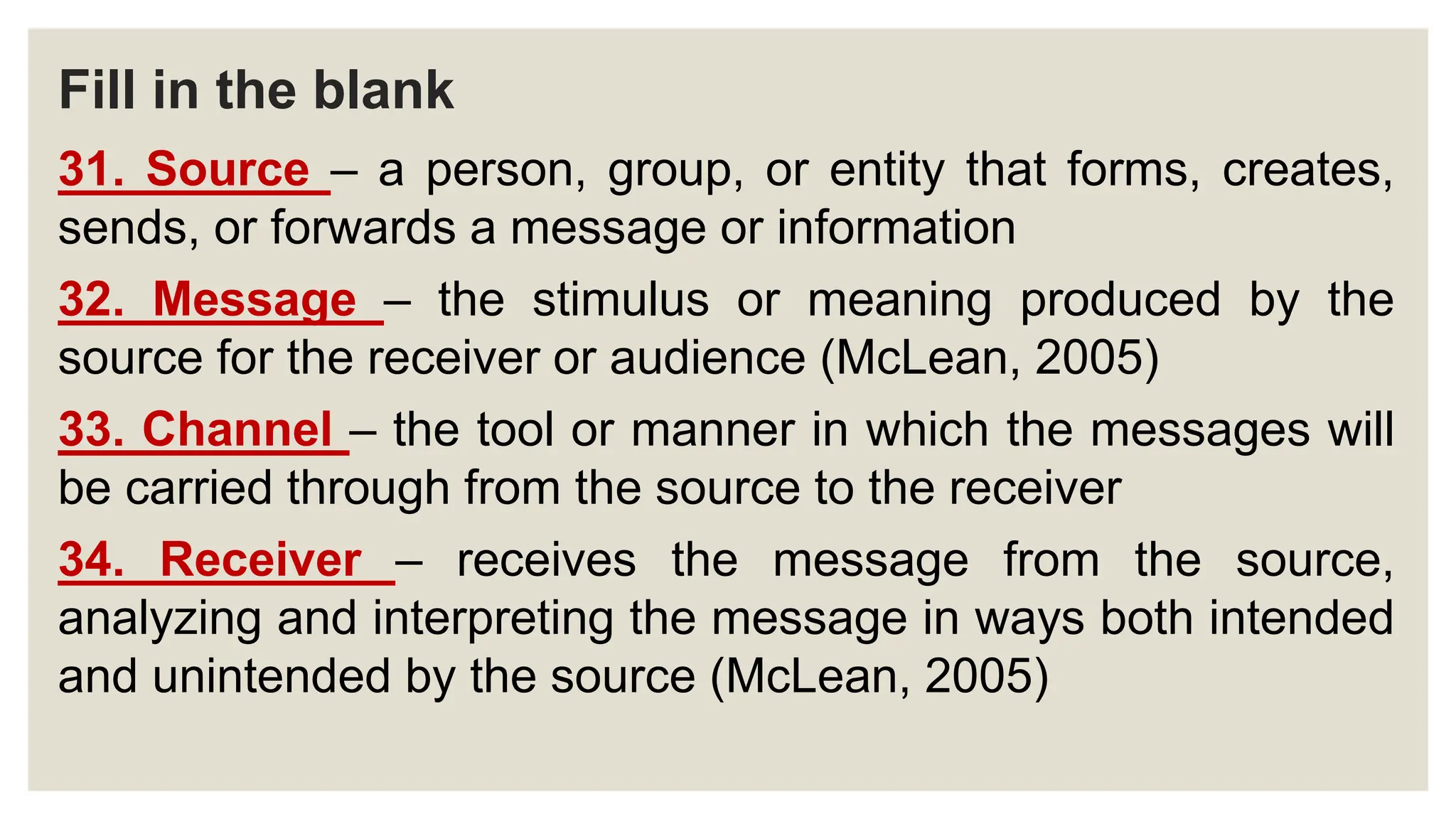 Fill in the blank
31. Source – a person, group, or entity that forms, creates,
sends, or forwards a message or information
32. Message – the stimulus or meaning produced by the
source for the receiver or audience (McLean, 2005)
33. Channel – the tool or manner in which the messages will
be carried through from the source to the receiver
34. Receiver – receives the message from the source,
analyzing and interpreting the message in ways both intended
and unintended by the source (McLean, 2005)
 