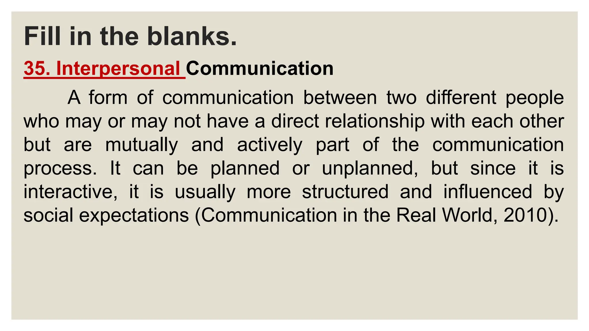 Fill in the blanks.
35. Interpersonal Communication
A form of communication between two different people
who may or may not have a direct relationship with each other
but are mutually and actively part of the communication
process. It can be planned or unplanned, but since it is
interactive, it is usually more structured and influenced by
social expectations (Communication in the Real World, 2010).
 