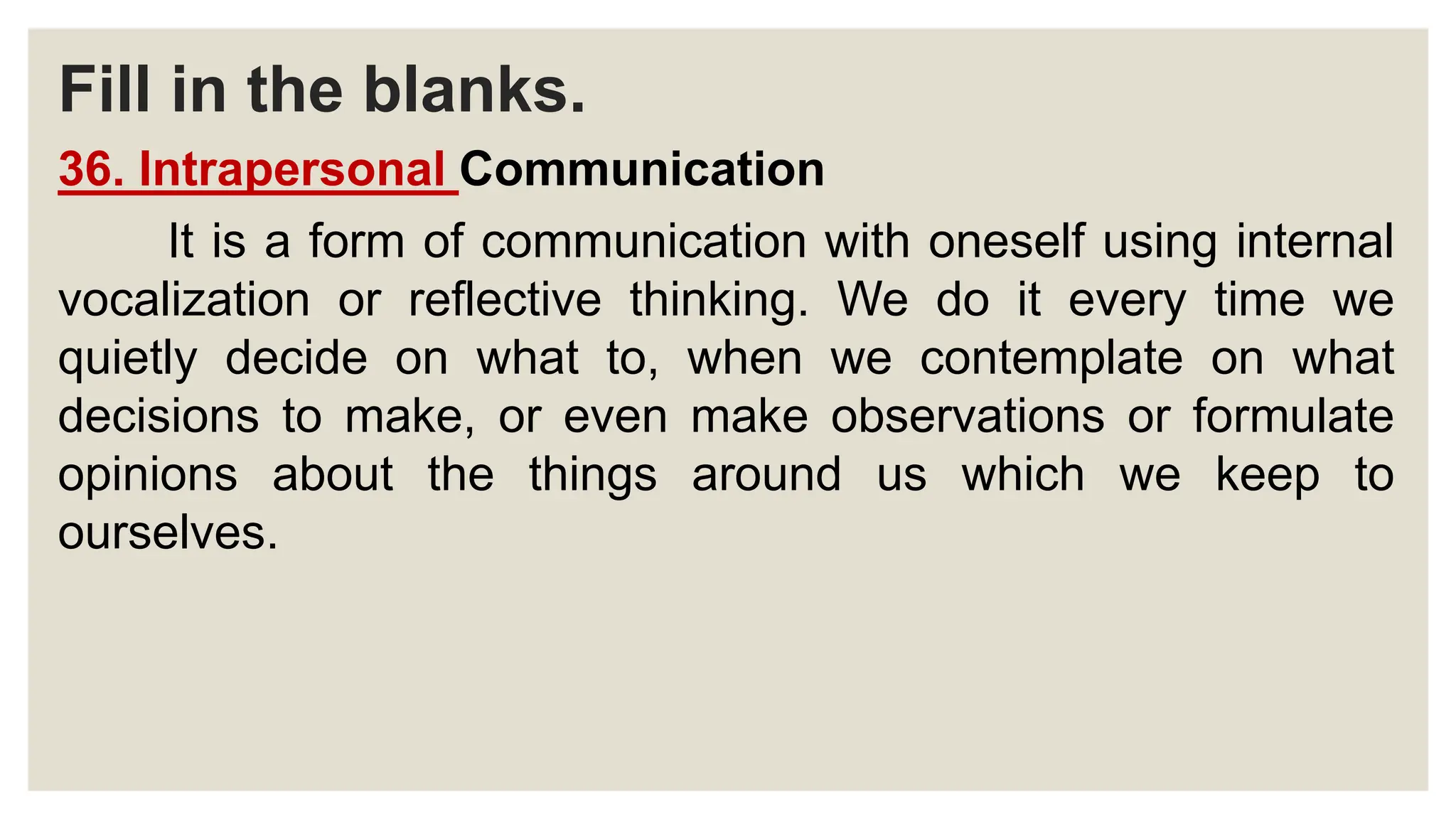 Fill in the blanks.
36. Intrapersonal Communication
It is a form of communication with oneself using internal
vocalization or reflective thinking. We do it every time we
quietly decide on what to, when we contemplate on what
decisions to make, or even make observations or formulate
opinions about the things around us which we keep to
ourselves.
 
