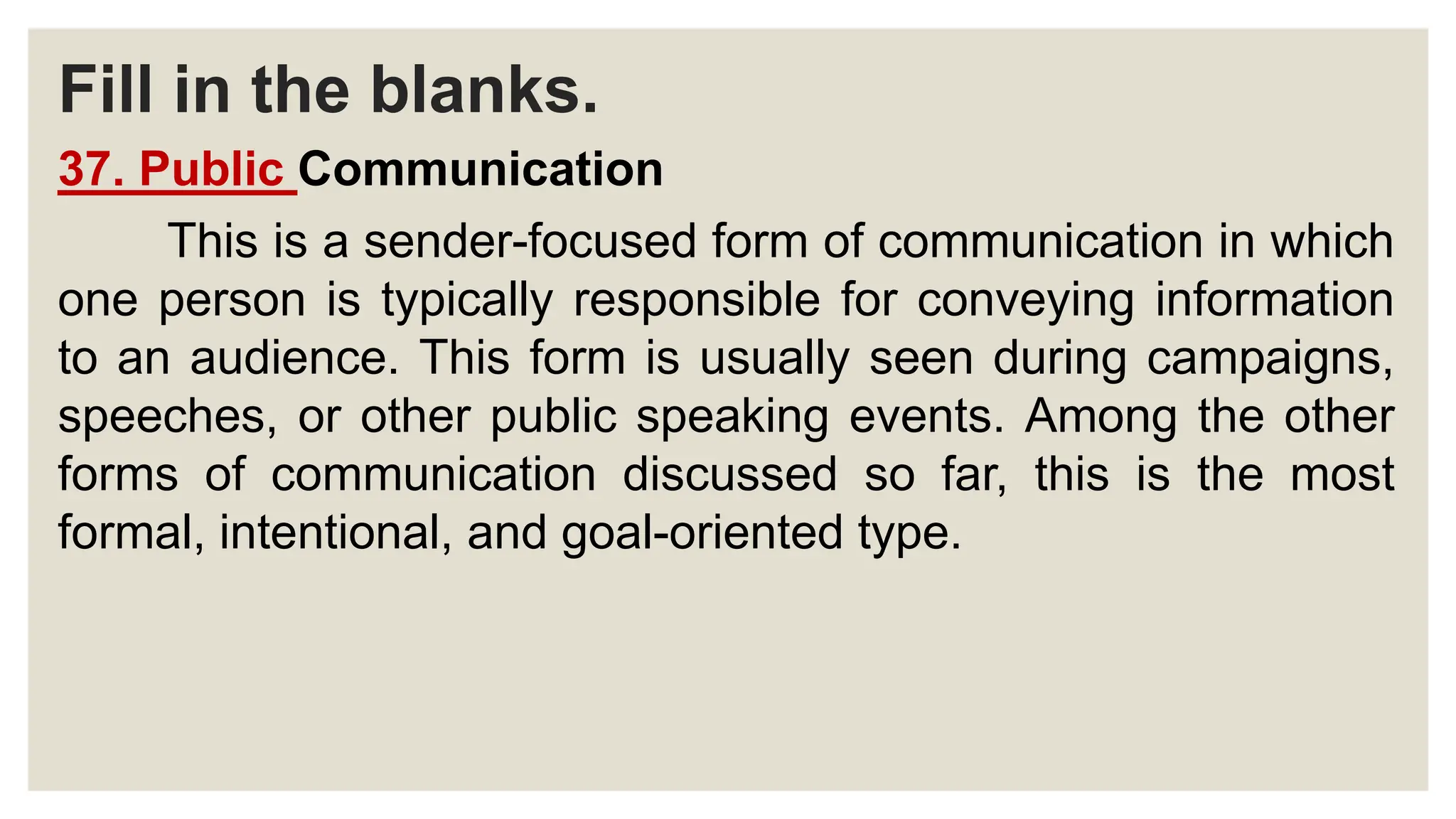 Fill in the blanks.
37. Public Communication
This is a sender-focused form of communication in which
one person is typically responsible for conveying information
to an audience. This form is usually seen during campaigns,
speeches, or other public speaking events. Among the other
forms of communication discussed so far, this is the most
formal, intentional, and goal-oriented type.
 