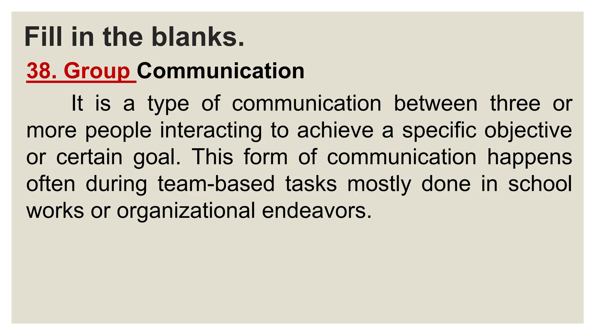 Fill in the blanks.
38. Group Communication
It is a type of communication between three or
more people interacting to achieve a specific objective
or certain goal. This form of communication happens
often during team-based tasks mostly done in school
works or organizational endeavors.
 