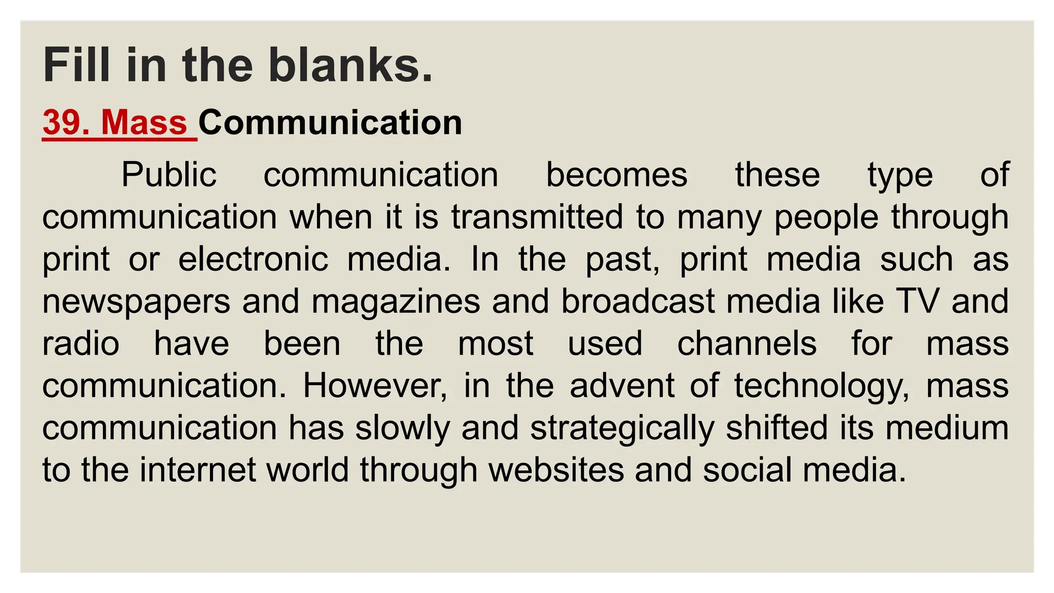 Fill in the blanks.
39. Mass Communication
Public communication becomes these type of
communication when it is transmitted to many people through
print or electronic media. In the past, print media such as
newspapers and magazines and broadcast media like TV and
radio have been the most used channels for mass
communication. However, in the advent of technology, mass
communication has slowly and strategically shifted its medium
to the internet world through websites and social media.
 