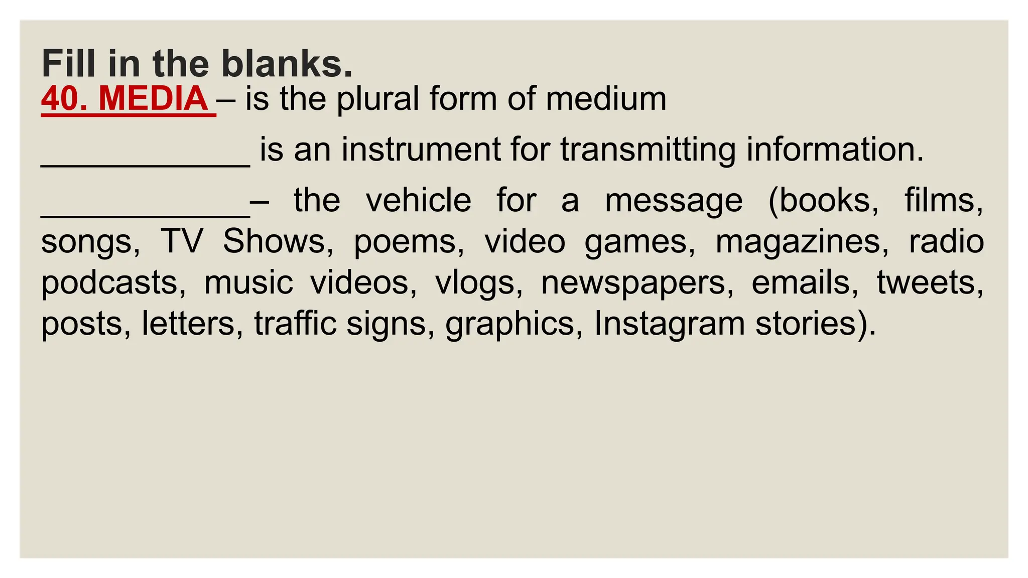 Fill in the blanks.
40. MEDIA – is the plural form of medium
___________ is an instrument for transmitting information.
___________– the vehicle for a message (books, films,
songs, TV Shows, poems, video games, magazines, radio
podcasts, music videos, vlogs, newspapers, emails, tweets,
posts, letters, traffic signs, graphics, Instagram stories).
 