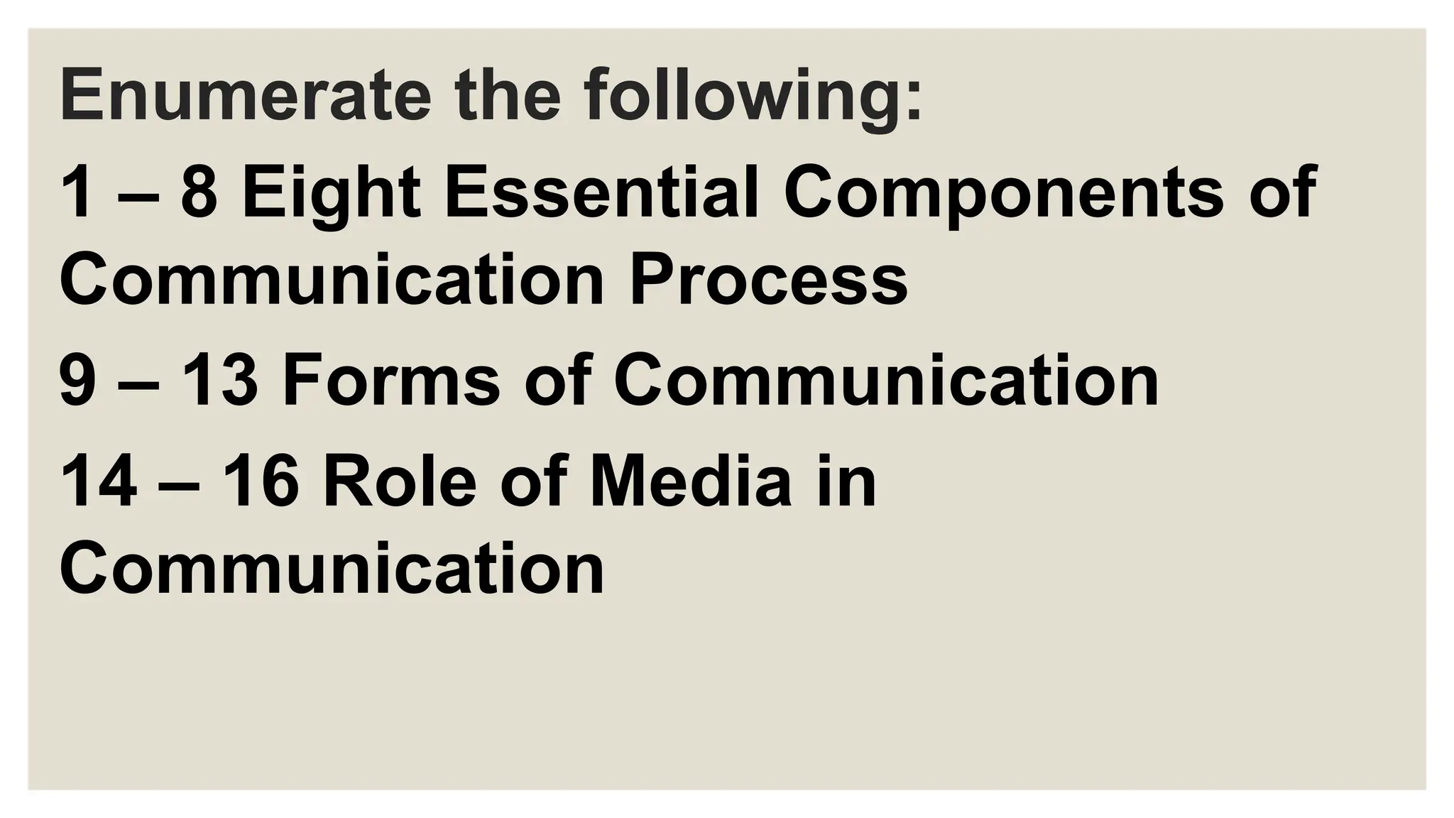 Enumerate the following:
1 – 8 Eight Essential Components of
Communication Process
9 – 13 Forms of Communication
14 – 16 Role of Media in
Communication
 