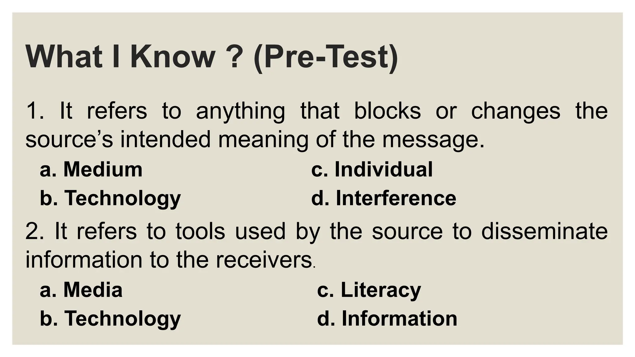 What I Know ? (Pre-Test)
1. It refers to anything that blocks or changes the
source’s intended meaning of the message.
a. Medium c. Individual
b. Technology d. Interference
2. It refers to tools used by the source to disseminate
information to the receivers.
a. Media c. Literacy
b. Technology d. Information
 