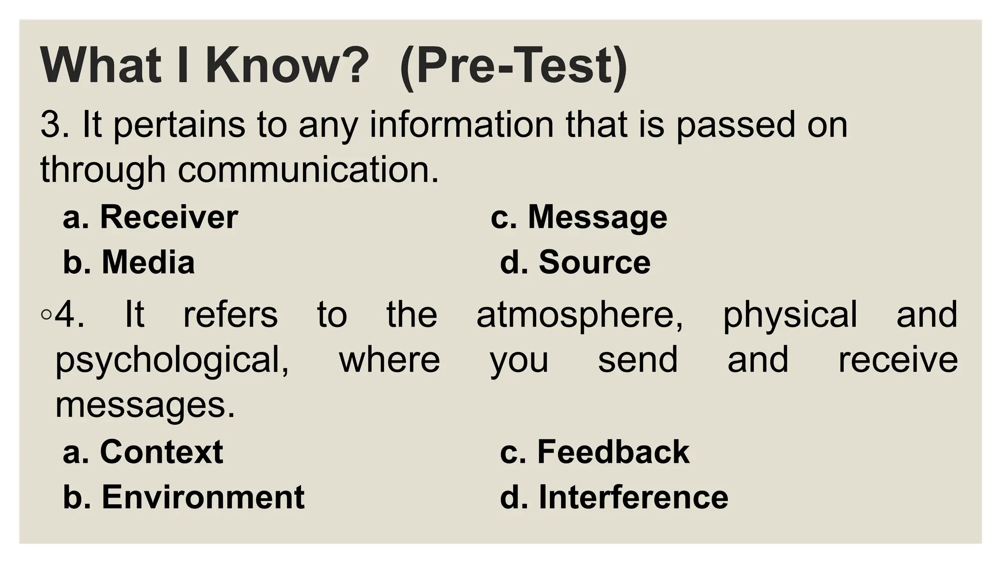 What I Know? (Pre-Test)
3. It pertains to any information that is passed on
through communication.
a. Receiver c. Message
b. Media d. Source
◦4. It refers to the atmosphere, physical and
psychological, where you send and receive
messages.
a. Context c. Feedback
b. Environment d. Interference
 