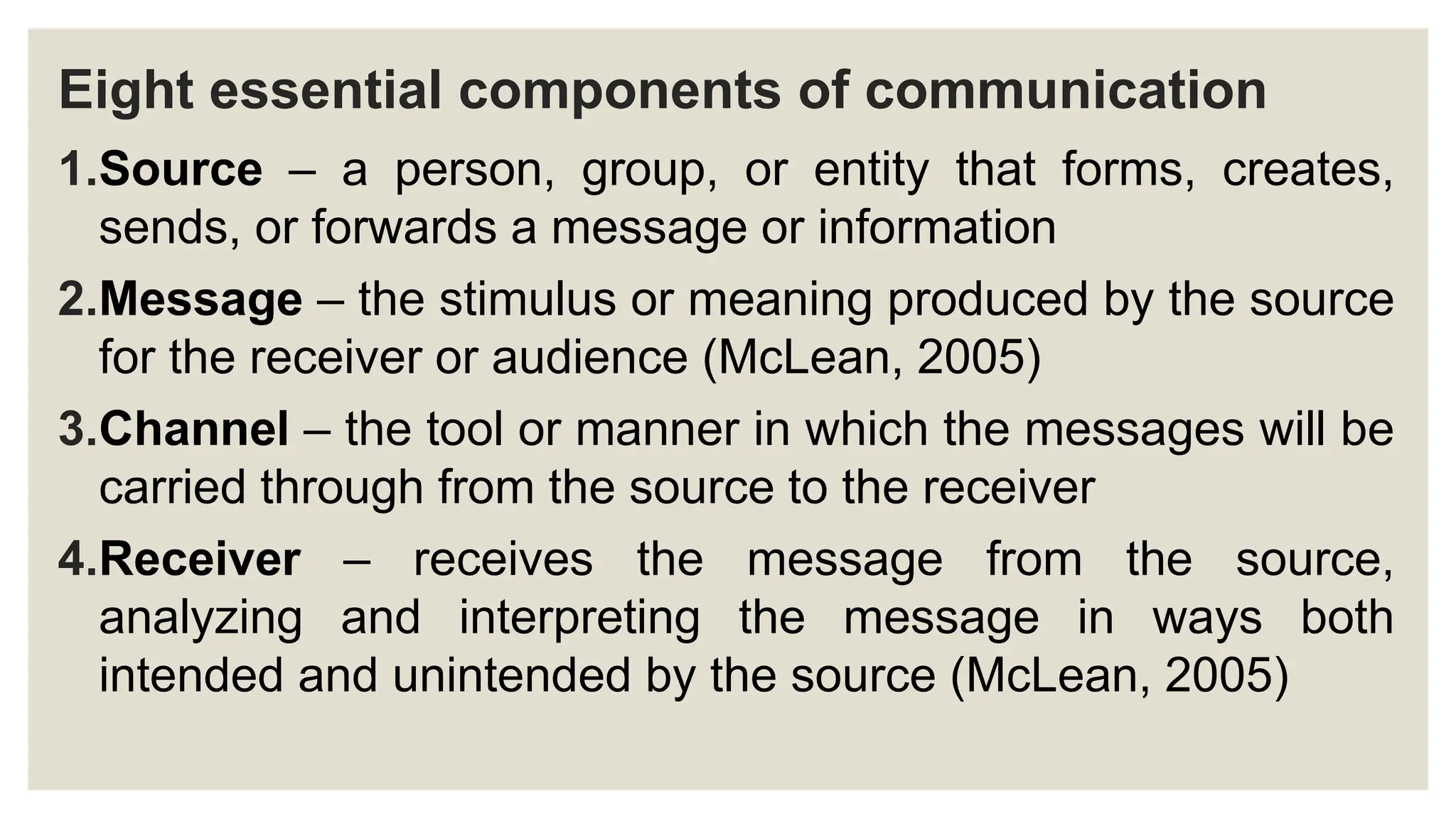Eight essential components of communication
1.Source – a person, group, or entity that forms, creates,
sends, or forwards a message or information
2.Message – the stimulus or meaning produced by the source
for the receiver or audience (McLean, 2005)
3.Channel – the tool or manner in which the messages will be
carried through from the source to the receiver
4.Receiver – receives the message from the source,
analyzing and interpreting the message in ways both
intended and unintended by the source (McLean, 2005)
 