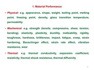 15
1. Material Performance
• Physical: e.g. appearance, shape, weight, boiling point, melting
point, freezing point, density, glass transition temperature,
permeability
• Mechanical: e.g. strength (tensile, compressive, shear, torsion,
bending), elasticity, plasticity, ductility, malleability, rigidity,
toughness, hardness, brittleness, impact, fatigue, creep, strain
hardening, Bauschinger effect, strain rate effect, vibration
resistance, wear
• Thermal: e.g. thermal conductivity, expansion coefficient,
resistivity, thermal shock resistance, thermal diffusivity
 