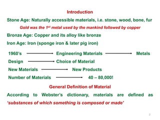 2
1960’s Engineering Materials Metals
Design Choice of Material
New Materials New Products
Number of Materials 40 – 80,000!
General Definition of Material
According to Webster’s dictionary, materials are defined as
‘substances of which something is composed or made’
Introduction
Stone Age: Naturally accessible materials, i.e. stone, wood, bone, fur
Gold was the 1st metal used by the mankind followed by copper
Bronze Age: Copper and its alloy like bronze
Iron Age: Iron (sponge iron & later pig iron)
 
