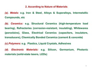 8
2. According to Nature of Materials
(a). Metals: e.g. Iron & Steel, Alloys & Superalloys, Intermetallic
Compounds, etc
(b). Ceramics: e.g. Structural Ceramics (high-temperature load
bearing), Refractories (corrosion-resistant, insulating), Whitewares
(porcelains), Glass, Electrical Ceramics (capacitors, insulators,
transducers), Chemically Bonded Ceramics (cement & concrete)
(c).Polymers: e.g. Plastics, Liquid Crystals, Adhesives
(d). Electronic Materials: e.g. Silicon, Germanium, Photonic
materials (solid-state lasers, LEDs)
 