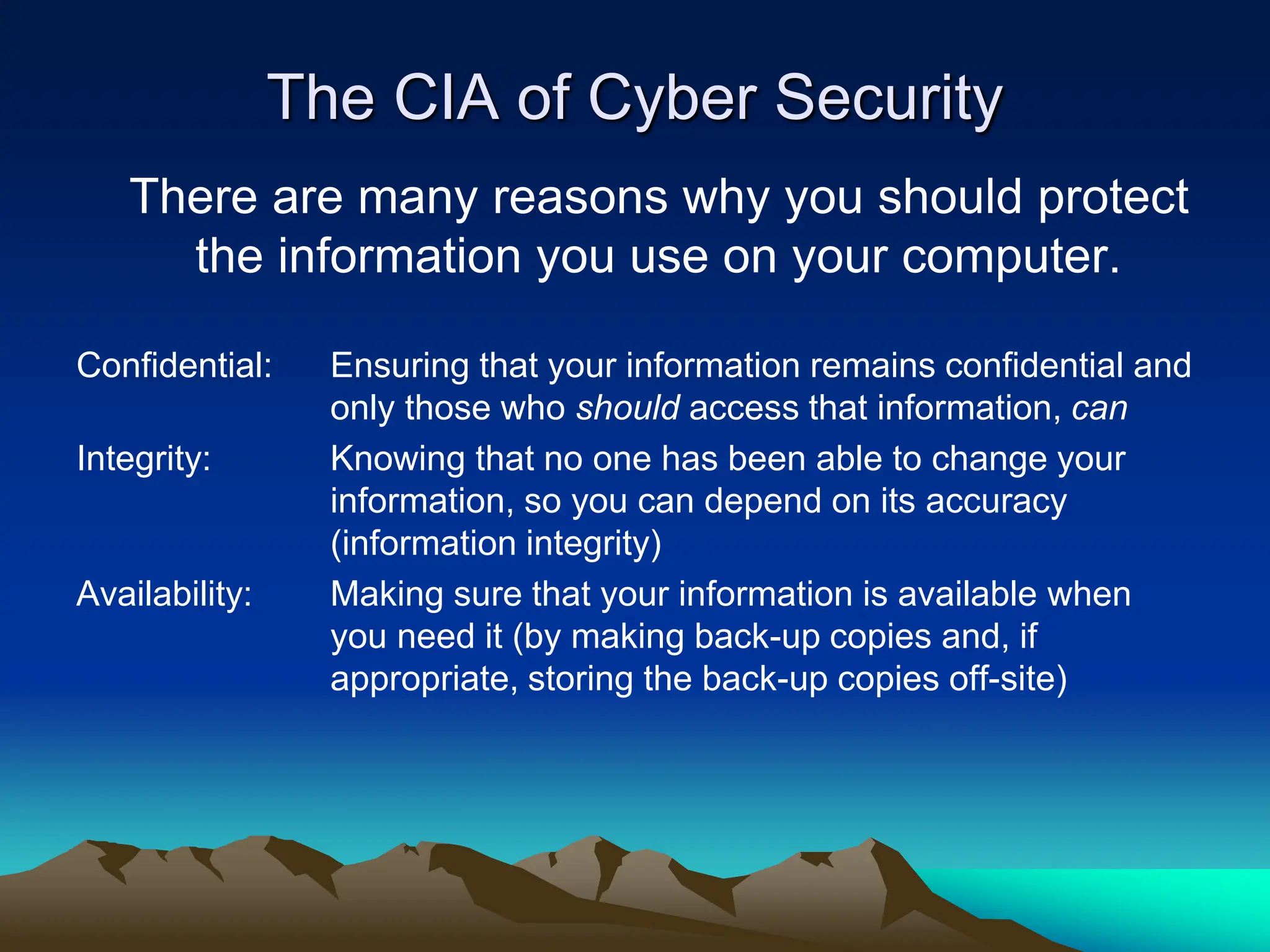 The CIA of Cyber Security
There are many reasons why you should protect
the information you use on your computer.
Confidential: Ensuring that your information remains confidential and
only those who should access that information, can
Integrity: Knowing that no one has been able to change your
information, so you can depend on its accuracy
(information integrity)
Availability: Making sure that your information is available when
you need it (by making back-up copies and, if
appropriate, storing the back-up copies off-site)
 