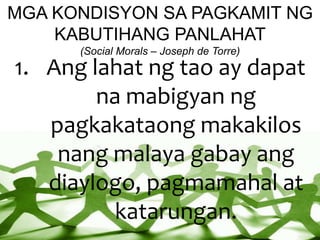 MGA KONDISYON SA PAGKAMIT NG
KABUTIHANG PANLAHAT
(Social Morals – Joseph de Torre)
1. Ang lahat ng tao ay dapat
na mabigyan ng
pagkakataong makakilos
nang malaya gabay ang
diaylogo, pagmamahal at
katarungan.
 