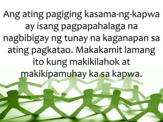 Ang ating pagiging kasama-ng-kapwa
ay isang pagpapahalaga na
nagbibigay ng tunay na kaganapan sa
ating pagkatao. Makakamit lamang
ito kung makikilahok at
makikipamuhay ka sa kapwa.
 