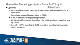 Generative Modeling projects – Examples[T1 pg 4-
• OpenAI :
• A US based AI research company that promotes and develop friendly AI
applications.
• Started as a non-profit organisation in 2015 .
• In 2019, it became a for profit organisation.
• Significant achievements : Gym library for training reinforcement learning
algorithms
• Recently – GPT-n models and Dall-E generative models which generates
images from text.
Ranjitha P-20213CSE0014 10
 