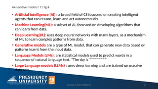 Generative models? T1 Pg.4
• Artificial Intelligence (AI) : a broad field of CS focussed on creating intelligent
agents that can reason, learn and act autonomously
• Machine Learning(ML): a subset of AI, focussed on developing algorithms that
can learn from data.
• Deep Learning(DL): uses deep neural networks with many layers, as a mechanism
of ML to learn complex patterns from data.
• Generative models are a type of ML model, that can generate new data based on
patterns learnt from the input data.
• Language Models (LMs): are statistical models used to predict words in a
sequence of natural language text. ”The sky is ********”
• Large Language models (LLMs) : uses deep learning and are trained on massive
data sets.
Ranjitha P-20213CSE0014 11
 