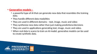 • Generative models :
• a powerful type of AI that can generate new data that resembles the training
data.
• They handle different data modalities
• They are used in different domains – text, image, music and video
• They synthesise new data rather than just making predictions/decisions
• They are used in applications generating text, image, music and video.
• When real data is scarce to train an AI model, generative models can be used
to create synthetic data.
Ranjitha P-20213CSE0014 13
 