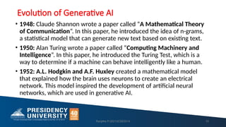 Evolution of Generative AI
• 1948: Claude Shannon wrote a paper called “A Mathematical Theory
of Communication“. In this paper, he introduced the idea of n-grams,
a statistical model that can generate new text based on existing text.
• 1950: Alan Turing wrote a paper called “Computing Machinery and
Intelligence“. In this paper, he introduced the Turing Test, which is a
way to determine if a machine can behave intelligently like a human.
• 1952: A.L. Hodgkin and A.F. Huxley created a mathematical model
that explained how the brain uses neurons to create an electrical
network. This model inspired the development of artificial neural
networks, which are used in generative AI.
Ranjitha P-20213CSE0014 15
 