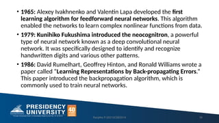 • 1965: Alexey Ivakhnenko and Valentin Lapa developed the first
learning algorithm for feedforward neural networks. This algorithm
enabled the networks to learn complex nonlinear functions from data.
• 1979: Kunihiko Fukushima introduced the neocognitron, a powerful
type of neural network known as a deep convolutional neural
network. It was specifically designed to identify and recognize
handwritten digits and various other patterns.
• 1986: David Rumelhart, Geoffrey Hinton, and Ronald Williams wrote a
paper called “Learning Representations by Back-propagating Errors.”
This paper introduced the backpropagation algorithm, which is
commonly used to train neural networks.
Ranjitha P-20213CSE0014 16
 
