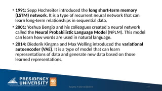 • 1991: Sepp Hochreiter introduced the long short-term memory
(LSTM) network. It is a type of recurrent neural network that can
learn long-term relationships in sequential data.
• 2001: Yoshua Bengio and his colleagues created a neural network
called the Neural Probabilistic Language Model (NPLM). This model
can learn how words are used in natural language.
• 2014: Diederik Kingma and Max Welling introduced the variational
autoencoder (VAE). It is a type of model that can learn
representations of data and generate new data based on those
learned representations.
Ranjitha P-20213CSE0014 17
 