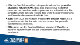 • 2014: Ian Goodfellow and his colleagues introduced the generative
adversarial network (GAN). It is a type of generative model that
comprises two neural networks: a generator and a discriminator. The
generator aims to generate realistic data, while the discriminator aims
to differentiate between real and fake data.
• 2015: Yann LeCun and his team proposed the diffusion model. It is a
generative model that learns to reverse a process that gradually
transforms data into noise.
• 2016: Aaron van den Oord and his team introduced WaveNet, a
powerful neural network that can create lifelike speech and music
waveforms.
Ranjitha P-20213CSE0014 18
 