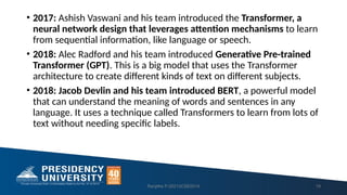 • 2017: Ashish Vaswani and his team introduced the Transformer, a
neural network design that leverages attention mechanisms to learn
from sequential information, like language or speech.
• 2018: Alec Radford and his team introduced Generative Pre-trained
Transformer (GPT). This is a big model that uses the Transformer
architecture to create different kinds of text on different subjects.
• 2018: Jacob Devlin and his team introduced BERT, a powerful model
that can understand the meaning of words and sentences in any
language. It uses a technique called Transformers to learn from lots of
text without needing specific labels.
Ranjitha P-20213CSE0014 19
 