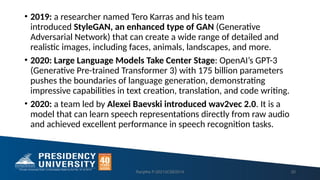 • 2019: a researcher named Tero Karras and his team
introduced StyleGAN, an enhanced type of GAN (Generative
Adversarial Network) that can create a wide range of detailed and
realistic images, including faces, animals, landscapes, and more.
• 2020: Large Language Models Take Center Stage: OpenAI’s GPT-3
(Generative Pre-trained Transformer 3) with 175 billion parameters
pushes the boundaries of language generation, demonstrating
impressive capabilities in text creation, translation, and code writing.
• 2020: a team led by Alexei Baevski introduced wav2vec 2.0. It is a
model that can learn speech representations directly from raw audio
and achieved excellent performance in speech recognition tasks.
Ranjitha P-20213CSE0014 20
 