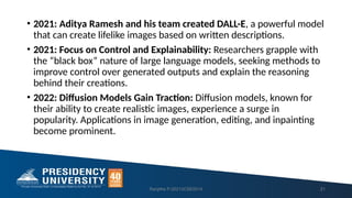 • 2021: Aditya Ramesh and his team created DALL-E, a powerful model
that can create lifelike images based on written descriptions.
• 2021: Focus on Control and Explainability: Researchers grapple with
the “black box” nature of large language models, seeking methods to
improve control over generated outputs and explain the reasoning
behind their creations.
• 2022: Diffusion Models Gain Traction: Diffusion models, known for
their ability to create realistic images, experience a surge in
popularity. Applications in image generation, editing, and inpainting
become prominent.
Ranjitha P-20213CSE0014 21
 