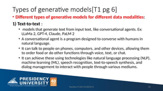Types of generative models[T1 pg 6]
• Different types of generative models for different data modalities:
1) Text-to-text :
• models that generate text from input text, like conversational agents. Ex:
LLaMa 2, GPT-4, Claude, PaLM 2
• A conversational agent is a program designed to converse with humans in
natural language.
• It can talk to people on phones, computers, and other devices, allowing them
to order food or do other functions through voice, text, or chat.
• It can achieve these using technologies like natural language processing (NLP),
machine learning (ML), speech recognition, text-to-speech synthesis, and
dialog management to interact with people through various mediums.
Ranjitha P-20213CSE0014 25
 