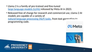 • Llama 2 is a family of pre-trained and fine-tuned
large language models (LLMs) released by Meta AI in 2023.
• Released free of charge for research and commercial use, Llama 2 AI
models are capable of a variety of
natural language processing (NLP) tasks, from text generation to
programming code.
Ranjitha P-20213CSE0014 26
 