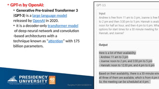 • GPT-n by OpenAI:
• Generative Pre-trained Transformer 3
(GPT-3) is a large language model
released by OpenAI in 2020.
• it is a decoder-only transformer model
of deep neural network and convolution
-based architectures with a
technique known as "attention“ with 175
billion parameters.
Ranjitha P-20213CSE0014 27
 